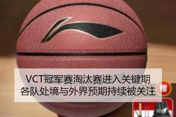 VCT冠军赛淘汰赛进入关键期 各队处境与外界预期持续被关注